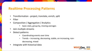 Realtime Processing Patterns
• Transformation - project, translate, enrich, split
• Filter
• Composition / Aggregation / Analytics
• basic stats, group by, moving averages
• Join multiple streams
• Detect patterns
• Coordinating events over time
• Trends – increasing, decreasing, stable, on-increasing, non-
decreasing, mixed
• Integrate with historical data
 