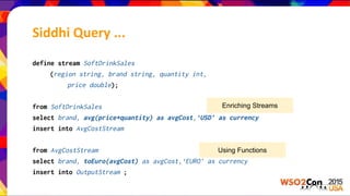 define stream SoftDrinkSales
(region string, brand string, quantity int,
price double);
from SoftDrinkSales
select brand, avg(price*quantity) as avgCost,‘USD’ as currency
insert into AvgCostStream
from AvgCostStream
select brand, toEuro(avgCost) as avgCost,‘EURO’ as currency
insert into OutputStream ;
Enriching Streams
Using Functions
Siddhi Query ...
 