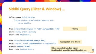 define stream SoftDrinkSales
(region string, brand string, quantity int,
price double);
from SoftDrinkSales[region == ‘USA’ and quantity > 99]
select brand, price, quantity
insert into WholeSales ;
from SoftDrinkSales#window.time(1 hour)
select region, brand, avg(quantity) as avgQuantity
group by region, brand
insert into LastHourSales ;
Filtering
Aggregation over 1 hour
Other supported window types:
timeBatch(), length(), lengthBatch(), etc.
Siddhi Query (Filter & Window) ...
 
