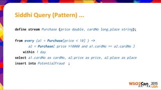 define stream Purchase (price double, cardNo long,place string);
from every (a1 = Purchase[price < 10] ) ->
a2 = Purchase[ price >10000 and a1.cardNo == a2.cardNo ]
within 1 day
select a1.cardNo as cardNo, a2.price as price, a2.place as place
insert into PotentialFraud ;
Siddhi Query (Pattern) ...
 
