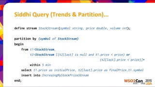 define stream StockStream (symbol string, price double, volume int);
partition by (symbol of StockStream)
begin
from t1=StockStream,
t2=StockStream [(t2[last] is null and t1.price < price) or
(t2[last].price < price)]+
within 5 min
select t1.price as initialPrice, t2[last].price as finalPrice,t1.symbol
insert into IncreaingMyStockPriceStream
end;
Siddhi Query (Trends & Partition)...
 