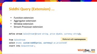 • Function extension
• Aggregator extension
• Window extension
• Stream Processor extension
define stream SalesStream (brand string, price double, currency string);
from SalesStream
select brand, custom:toUSD(price, currency) as priceInUSD
insert into OutputStream ;
Referred with namespaces
Siddhi Query (Extension) ...
 