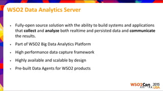 WSO2 Data Analytics Server
• Fully-open source solution with the ability to build systems and applications
that collect and analyze both realtime and persisted data and communicate
the results.
• Part of WSO2 Big Data Analytics Platform
• High performance data capture framework
• Highly available and scalable by design
• Pre-built Data Agents for WSO2 products
 