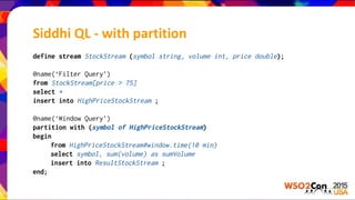 Siddhi QL - with partition
define stream StockStream (symbol string, volume int, price double);
@name(‘Filter Query’)
from StockStream[price > 75]
select *
insert into HighPriceStockStream ;
@name(‘Window Query’)
partition with (symbol of HighPriceStockStream)
begin
from HighPriceStockStream#window.time(10 min)
select symbol, sum(volume) as sumVolume
insert into ResultStockStream ;
end;
 