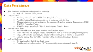 Data Persistence
● Data Abstraction Layer to enable pluggable data connectors
○ RDBMS, Cassandra, HBase, custom..
● Analytics Tables
○ The data persistence entity in WSO2 Data Analytics Server
○ Provides a backend data source agnostic way of storing and retrieving data
○ Allows applications to be written in a way, that it does not depend on a specific data source, e.g. JDBC
(RDBMS), Cassandra APIs etc..
○ WSO2 DAS gives a standard REST API in accessing the Analytics Tables
● Analytics Record Stores
○ An Analytics Record Store, stores a specific set of Analytics Tables
○ Event persistence can configure which Analytics Record Store to be used for storing incoming events
○ Single Analytics Table namespace, the target record store only given at the time of table creation
○ Useful in creating Analytics Tables where data will be stored in multiple target databases
● Analytics File System
○ The location where the indexing data is stored
○ Provides multiple implementations OOTB, or custom implementations can be provided
 