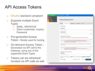 API Access Tokens
o  OAuth2 standard compliant
o  Supports multiple Grant
Types
o  SAML, IWA/NTLM
o  Client credentials, Implicit,
Password
o  Pre-generated Access
Token - Mostly used for testing
o  On-demand Access Token -
Generated via API call to the
Gateway, using any of the
supported Grant Types
o  Tokens can be refreshed/
revoked via API calls as well
 