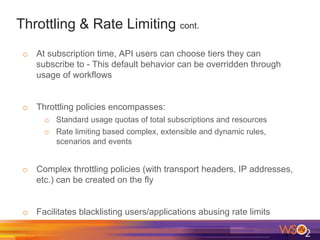 Throttling & Rate Limiting cont.
o  At subscription time, API users can choose tiers they can
subscribe to - This default behavior can be overridden through
usage of workflows
o  Throttling policies encompasses:
o  Standard usage quotas of total subscriptions and resources
o  Rate limiting based complex, extensible and dynamic rules,
scenarios and events
o  Complex throttling policies (with transport headers, IP addresses,
etc.) can be created on the fly
o  Facilitates blacklisting users/applications abusing rate limits
 