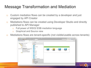 Message Transformation and Mediation
o  Custom mediation flows can be created by a developer and just
engaged by API Creator
o  Mediations flows can be created using Developer Studio and directly
published to API Manager
o  Full power of WSO2 ESB mediation language
o  Graphical and Source view
o  Mediations flows are tenant-specific (not visible/usable across tenants)
 