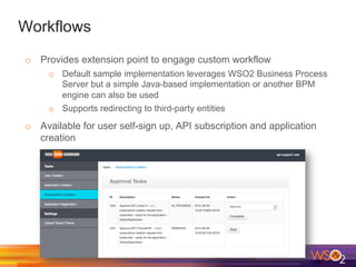 Workflows
o  Provides extension point to engage custom workflow
o  Default sample implementation leverages WSO2 Business Process
Server but a simple Java-based implementation or another BPM
engine can also be used
o  Supports redirecting to third-party entities
o  Available for user self-sign up, API subscription and application
creation
 