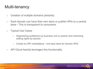 Multi-tenancy
o  Creation of multiple domains (tenants)
o  Each domain can have their own store or publish APIs to a central
store - This is transparent to consumers
o  Typical Use Cases
o  Segmenting publishers by business unit or partner and restricting
editing rights by domain
o  Create an API marketplace - one-stop store for domain APIs
o  API Cloud heavily leverages this functionality
 