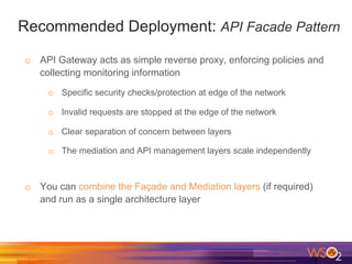 Recommended Deployment: API Facade Pattern
o  API Gateway acts as simple reverse proxy, enforcing policies and
collecting monitoring information
o  Specific security checks/protection at edge of the network
o  Invalid requests are stopped at the edge of the network
o  Clear separation of concern between layers
o  The mediation and API management layers scale independently
o  You can combine the Façade and Mediation layers (if required)
and run as a single architecture layer
 