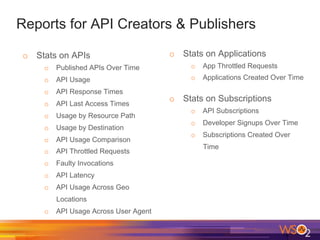 Reports for API Creators & Publishers
o  Stats on APIs
o  Published APIs Over Time
o  API Usage
o  API Response Times
o  API Last Access Times
o  Usage by Resource Path
o  Usage by Destination
o  API Usage Comparison
o  API Throttled Requests
o  Faulty Invocations
o  API Latency
o  API Usage Across Geo
Locations
o  API Usage Across User Agent
o  Stats on Applications
o  App Throttled Requests
o  Applications Created Over Time
o  Stats on Subscriptions
o  API Subscriptions
o  Developer Signups Over Time
o  Subscriptions Created Over
Time
 