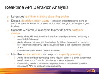 Real-time API Behavior Analysis
o  Leverages real-time analytics streaming engine
o  Detects fraudulent token usage - Indication of lost tokens via alerts on
abnormal token renewals and unseen source IP access (abrupt changes to geo-
location)
o  Supports API product managers to provide better customer
service
o  Alerts when API response time is outside normal parameters, indicating a
potential SLA breach
o  Alerts when apps/users are throttled out for hitting the current subscription
tier - potential opportunity to proactively propose a tier upgrade or to adjust
SLAs
o  Detect when APIs are not used as expected
o  Identifies erratic behavior and supports capacity planning
o  Alerts when a sudden spike/drop in the request count in a given duration for
an API resource – Possible indication of a system problem
o  Determining trends in increased response times – Indication of potential
issues with APIs or backend system capacity
 