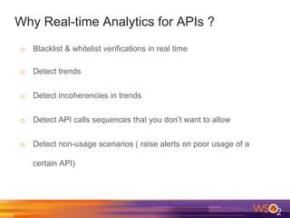 Why Real-time Analytics for APIs ?
o  Blacklist & whitelist verifications in real time
o  Detect trends
o  Detect incoherencies in trends
o  Detect API calls sequences that you don’t want to allow
o  Detect non-usage scenarios ( raise alerts on poor usage of a
certain API)
 