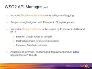 WSO2 API Manager cont.
o  Includes Social enablement such as ratings and tagging
o  Supports single-sign on with Facebook, GoogleApps, etc.
o  Named a Strong Performer in this space by Forrester in 2014 and
2015
o  Best API Design across all vendors
o  Best Solution Cost for on-premise solution
o  Extremely Satisfied customers
o  Available on-premise, as managed deployment and as SaaS
application (API Cloud)
 