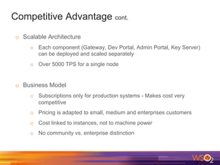 Competitive Advantage cont.
o  Scalable Architecture
o  Each component (Gateway, Dev Portal, Admin Portal, Key Server)
can be deployed and scaled separately
o  Over 5000 TPS for a single node
o  Business Model
o  Subscriptions only for production systems - Makes cost very
competitive
o  Pricing is adapted to small, medium and enterprises customers
o  Cost linked to instances, not to machine power
o  No community vs. enterprise distinction
 