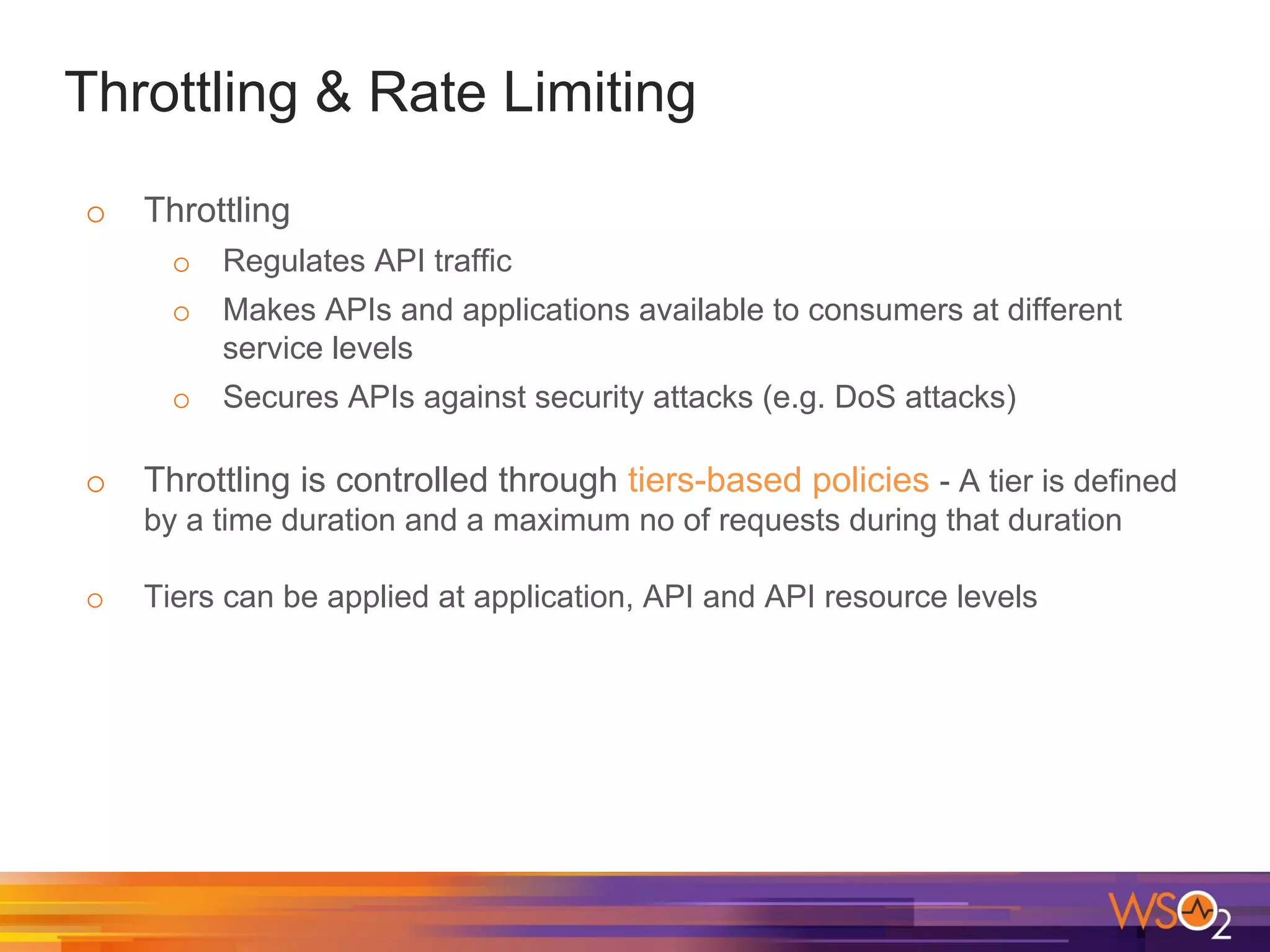Throttling & Rate Limiting
o Throttling
o Regulates API traffic
o Makes APIs and applications available to consumers at different
service levels
o Secures APIs against security attacks (e.g. DoS attacks)
o Throttling is controlled through tiers-based policies - A tier is defined
by a time duration and a maximum no of requests during that duration
o Tiers can be applied at application, API and API resource levels
 