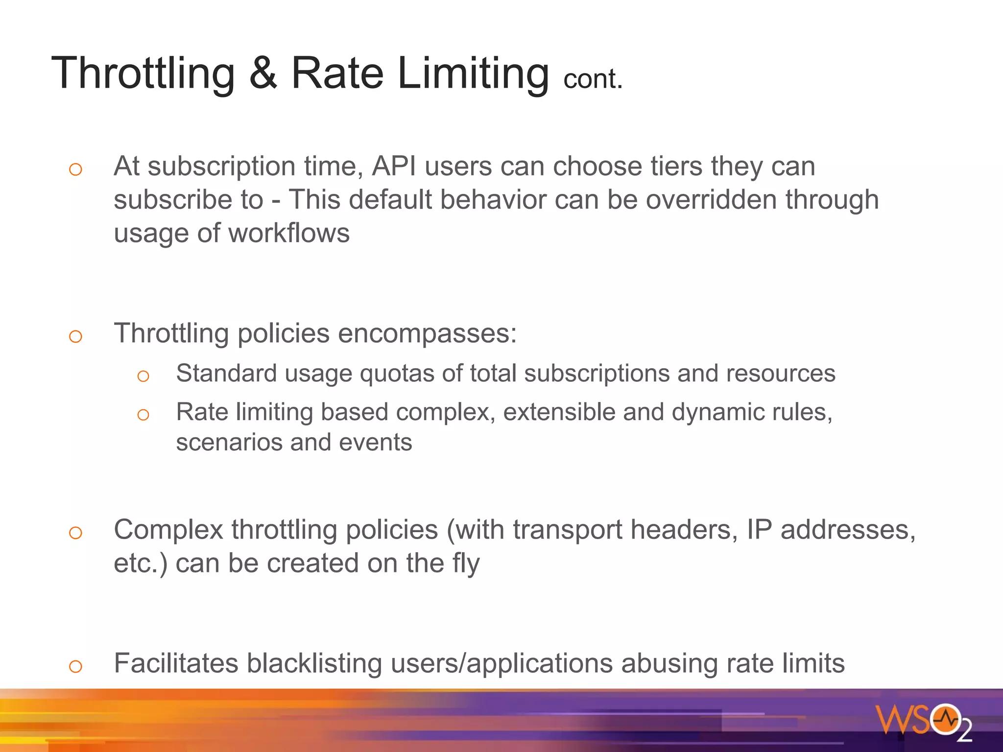 Throttling & Rate Limiting cont.
o At subscription time, API users can choose tiers they can
subscribe to - This default behavior can be overridden through
usage of workflows
o Throttling policies encompasses:
o Standard usage quotas of total subscriptions and resources
o Rate limiting based complex, extensible and dynamic rules,
scenarios and events
o Complex throttling policies (with transport headers, IP addresses,
etc.) can be created on the fly
o Facilitates blacklisting users/applications abusing rate limits
 