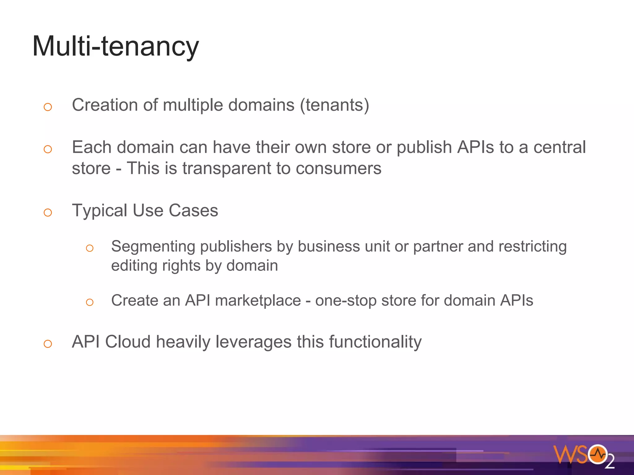 Multi-tenancy
o Creation of multiple domains (tenants)
o Each domain can have their own store or publish APIs to a central
store - This is transparent to consumers
o Typical Use Cases
o Segmenting publishers by business unit or partner and restricting
editing rights by domain
o Create an API marketplace - one-stop store for domain APIs
o API Cloud heavily leverages this functionality
 