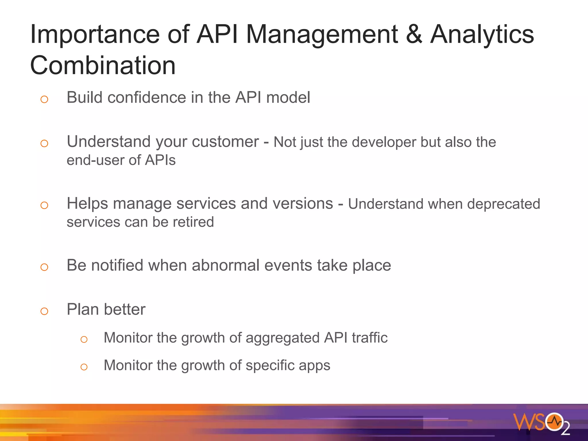 Importance of API Management & Analytics
Combination
o Build confidence in the API model
o Understand your customer - Not just the developer but also the
end-user of APIs
o Helps manage services and versions - Understand when deprecated
services can be retired
o Be notified when abnormal events take place
o Plan better
o Monitor the growth of aggregated API traffic
o Monitor the growth of specific apps
 