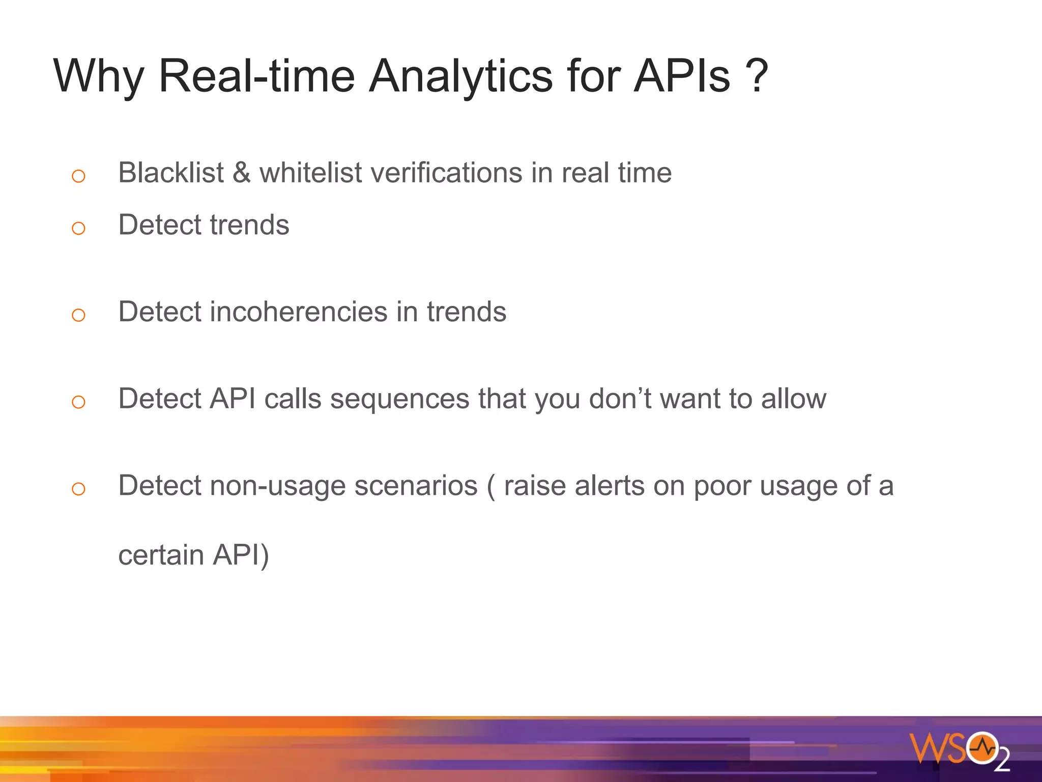 Why Real-time Analytics for APIs ?
o Blacklist & whitelist verifications in real time
o Detect trends
o Detect incoherencies in trends
o Detect API calls sequences that you don’t want to allow
o Detect non-usage scenarios ( raise alerts on poor usage of a
certain API)
 