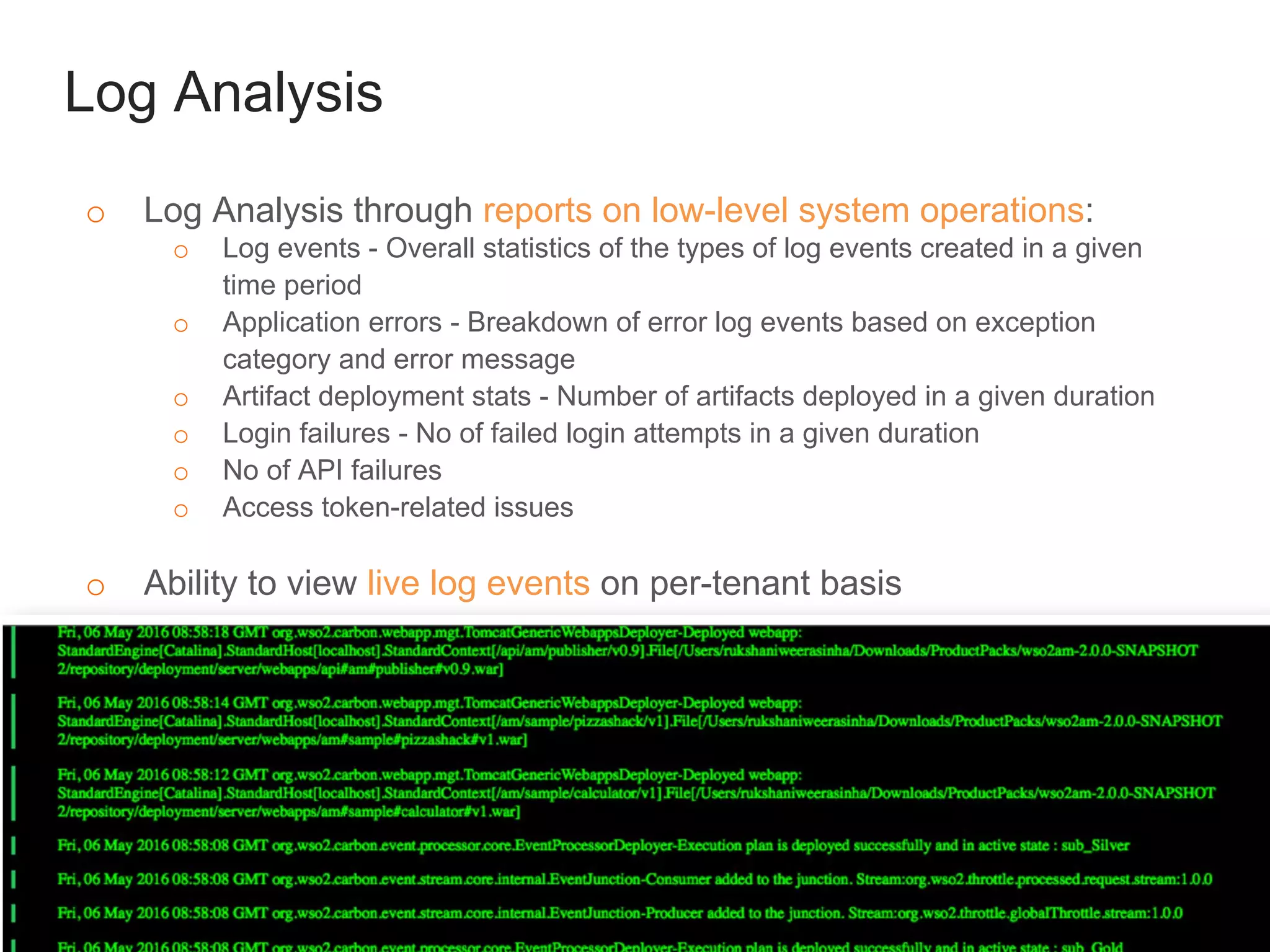 Log Analysis
o Log Analysis through reports on low-level system operations:
o Log events - Overall statistics of the types of log events created in a given
time period
o Application errors - Breakdown of error log events based on exception
category and error message
o Artifact deployment stats - Number of artifacts deployed in a given duration
o Login failures - No of failed login attempts in a given duration
o No of API failures
o Access token-related issues
o Ability to view live log events on per-tenant basis
 