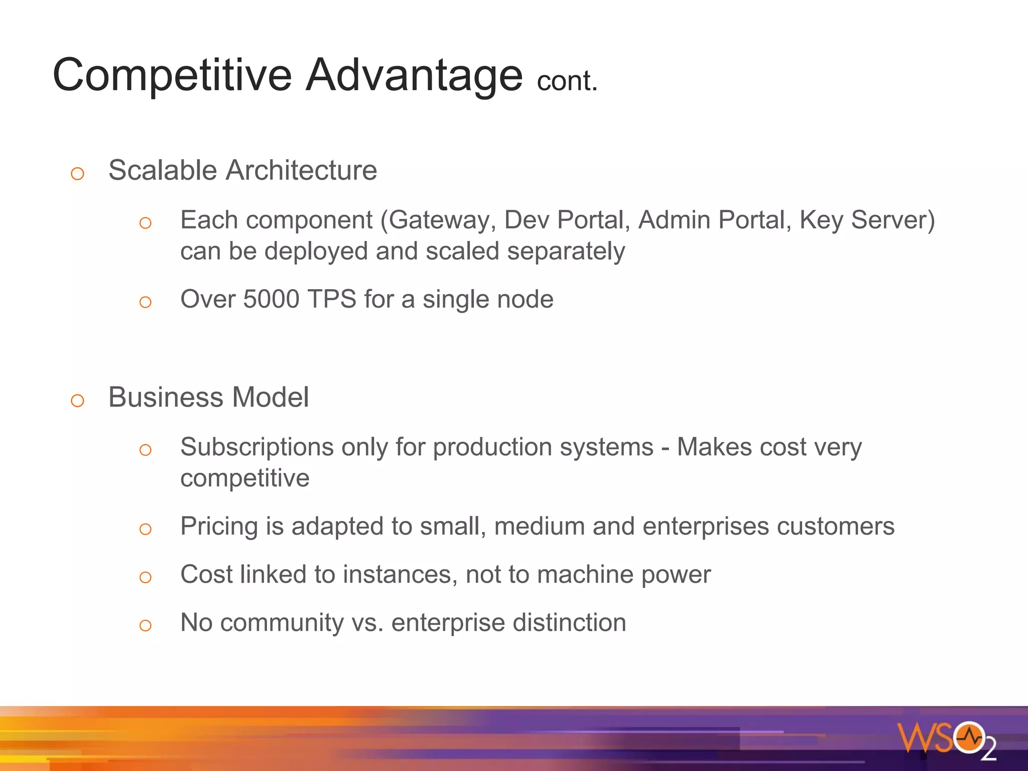 Competitive Advantage cont.
o Scalable Architecture
o Each component (Gateway, Dev Portal, Admin Portal, Key Server)
can be deployed and scaled separately
o Over 5000 TPS for a single node
o Business Model
o Subscriptions only for production systems - Makes cost very
competitive
o Pricing is adapted to small, medium and enterprises customers
o Cost linked to instances, not to machine power
o No community vs. enterprise distinction
 