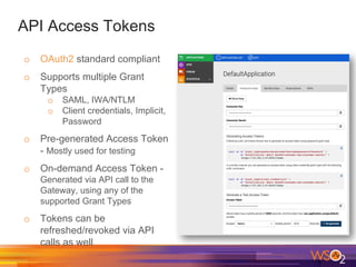 API Access Tokens
o OAuth2 standard compliant
o Supports multiple Grant
Types
o SAML, IWA/NTLM
o Client credentials, Implicit,
Password
o Pre-generated Access Token
- Mostly used for testing
o On-demand Access Token -
Generated via API call to the
Gateway, using any of the
supported Grant Types
o Tokens can be
refreshed/revoked via API
calls as well
 