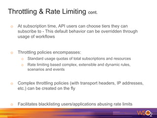 Throttling & Rate Limiting cont.
o At subscription time, API users can choose tiers they can
subscribe to - This default behavior can be overridden through
usage of workflows
o Throttling policies encompasses:
o Standard usage quotas of total subscriptions and resources
o Rate limiting based complex, extensible and dynamic rules,
scenarios and events
o Complex throttling policies (with transport headers, IP addresses,
etc.) can be created on the fly
o Facilitates blacklisting users/applications abusing rate limits
 