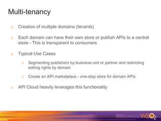 Multi-tenancy
o Creation of multiple domains (tenants)
o Each domain can have their own store or publish APIs to a central
store - This is transparent to consumers
o Typical Use Cases
o Segmenting publishers by business unit or partner and restricting
editing rights by domain
o Create an API marketplace - one-stop store for domain APIs
o API Cloud heavily leverages this functionality
 