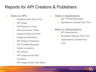 Reports for API Creators & Publishers
o Stats on APIs
o Published APIs Over Time
o API Usage
o API Response Times
o API Last Access Times
o Usage by Resource Path
o Usage by Destination
o API Usage Comparison
o API Throttled Requests
o Faulty Invocations
o API Latency
o API Usage Across Geo
Locations
o API Usage Across User Agent
o Stats on Applications
o App Throttled Requests
o Applications Created Over Time
o Stats on Subscriptions
o API Subscriptions
o Developer Signups Over Time
o Subscriptions Created Over
Time
 
