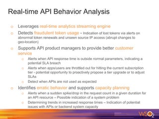 Real-time API Behavior Analysis
o Leverages real-time analytics streaming engine
o Detects fraudulent token usage - Indication of lost tokens via alerts on
abnormal token renewals and unseen source IP access (abrupt changes to
geo-location)
o Supports API product managers to provide better customer
service
o Alerts when API response time is outside normal parameters, indicating a
potential SLA breach
o Alerts when apps/users are throttled out for hitting the current subscription
tier - potential opportunity to proactively propose a tier upgrade or to adjust
SLAs
o Detect when APIs are not used as expected
o Identifies erratic behavior and supports capacity planning
o Alerts when a sudden spike/drop in the request count in a given duration for
an API resource – Possible indication of a system problem
o Determining trends in increased response times – Indication of potential
issues with APIs or backend system capacity
 