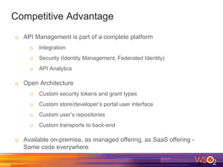 Competitive Advantage
o API Management is part of a complete platform
o Integration
o Security (Identity Management, Federated Identity)
o API Analytics
o Open Architecture
o Custom security tokens and grant types
o Custom store/developer’s portal user interface
o Custom user’s repositories
o Custom transports to back-end
o Available on-premise, as managed offering, as SaaS offering -
Same code everywhere
 