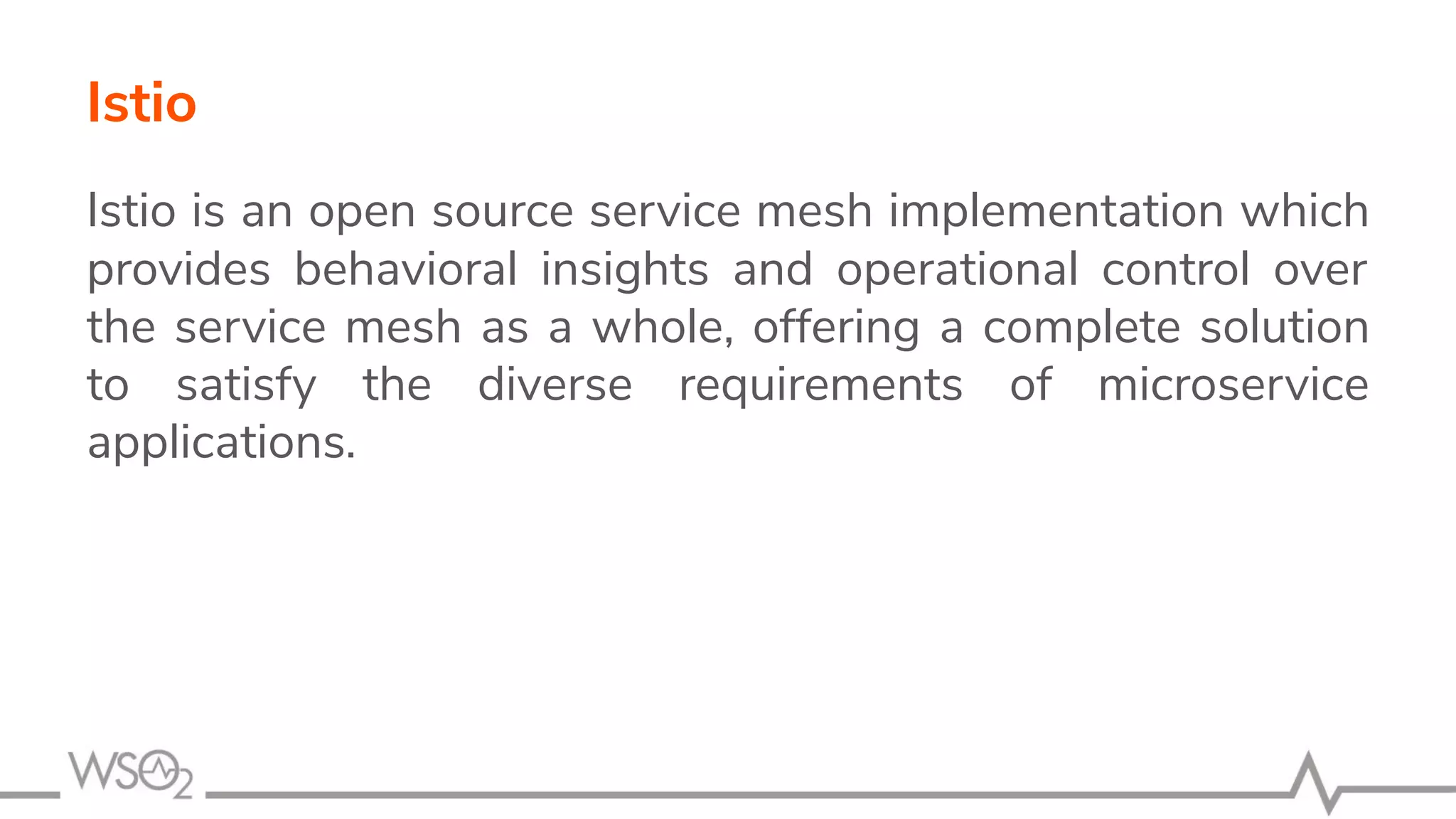 Istio is an open source service mesh implementation which
provides behavioral insights and operational control over
the service mesh as a whole, offering a complete solution
to satisfy the diverse requirements of microservice
applications.
Istio
 