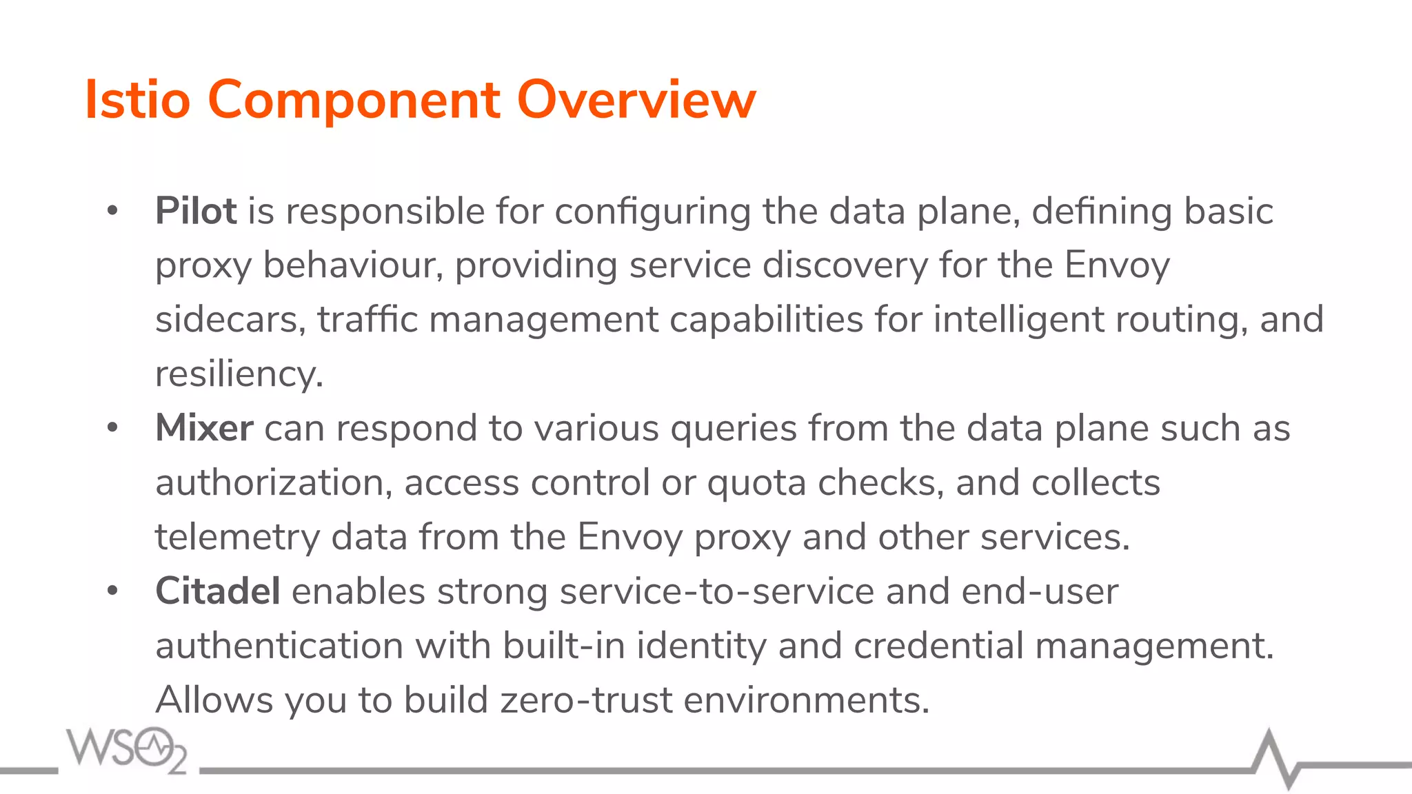 Istio Component Overview
• Pilot is responsible for conﬁguring the data plane, deﬁning basic
proxy behaviour, providing service discovery for the Envoy
sidecars, trafﬁc management capabilities for intelligent routing, and
resiliency.
• Mixer can respond to various queries from the data plane such as
authorization, access control or quota checks, and collects
telemetry data from the Envoy proxy and other services.
• Citadel enables strong service-to-service and end-user
authentication with built-in identity and credential management.
Allows you to build zero-trust environments.
 