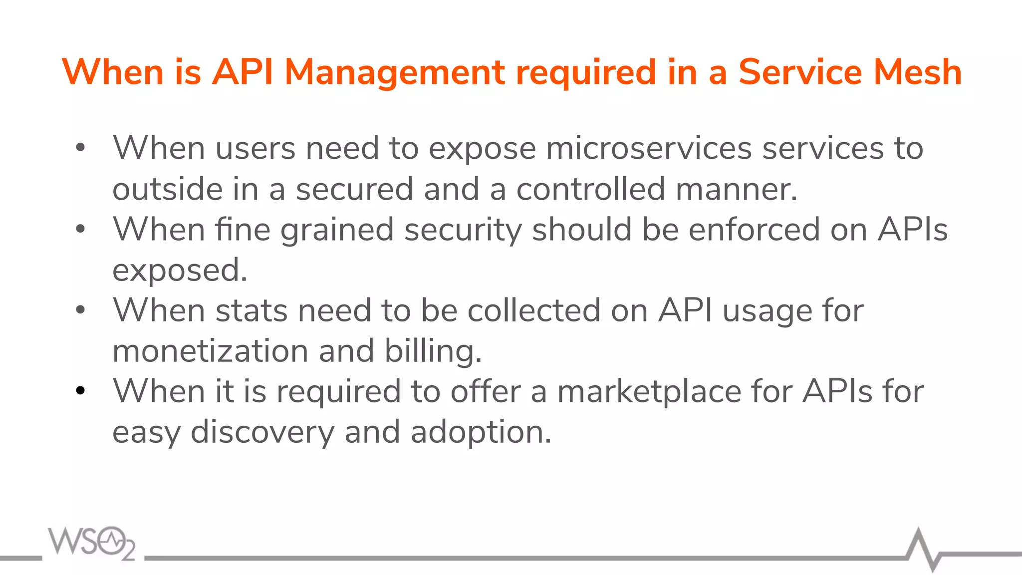• When users need to expose microservices services to
outside in a secured and a controlled manner.
• When ﬁne grained security should be enforced on APIs
exposed.
• When stats need to be collected on API usage for
monetization and billing.
• When it is required to offer a marketplace for APIs for
easy discovery and adoption.
When is API Management required in a Service Mesh
 