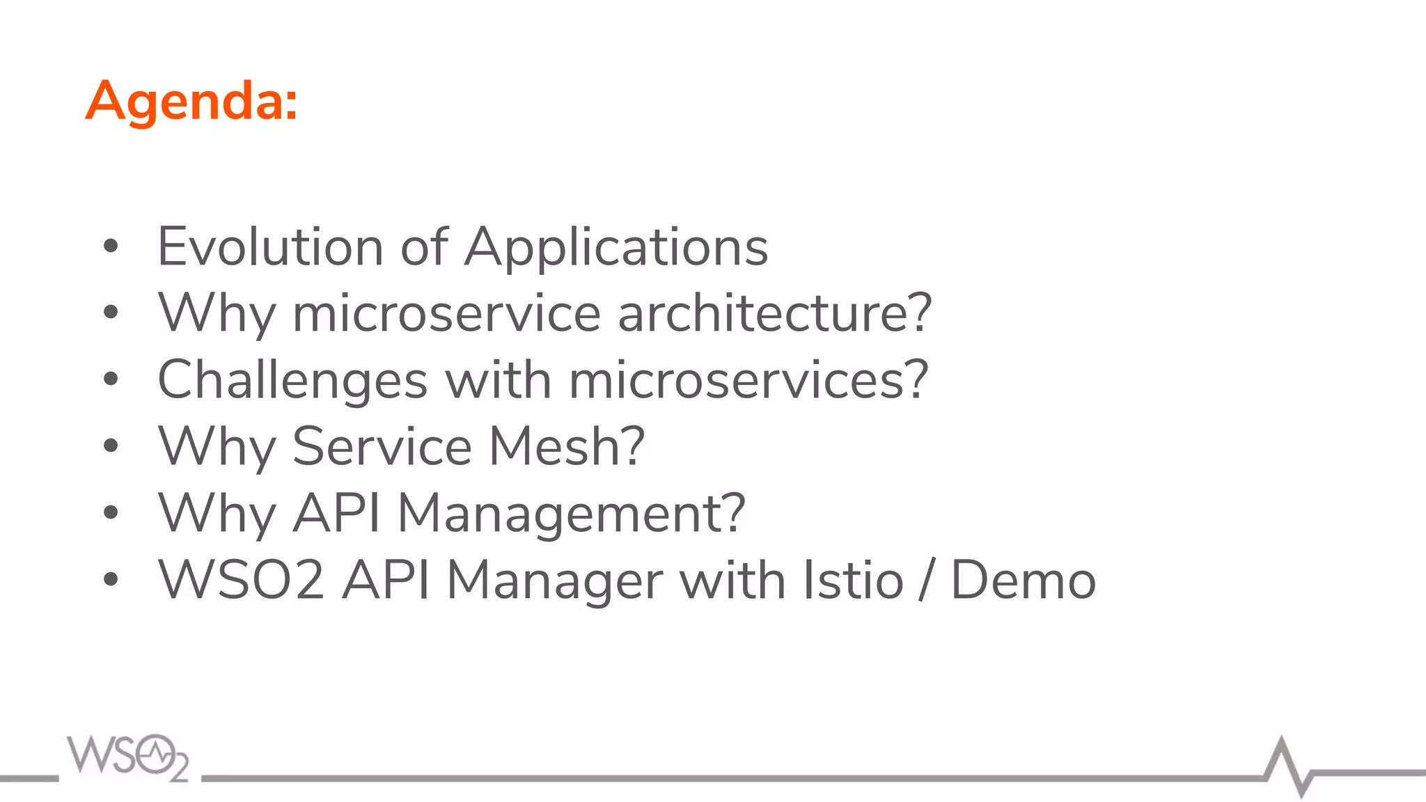 Agenda:
• Evolution of Applications
• Why microservice architecture?
• Challenges with microservices?
• Why Service Mesh?
• Why API Management?
• WSO2 API Manager with Istio / Demo
 