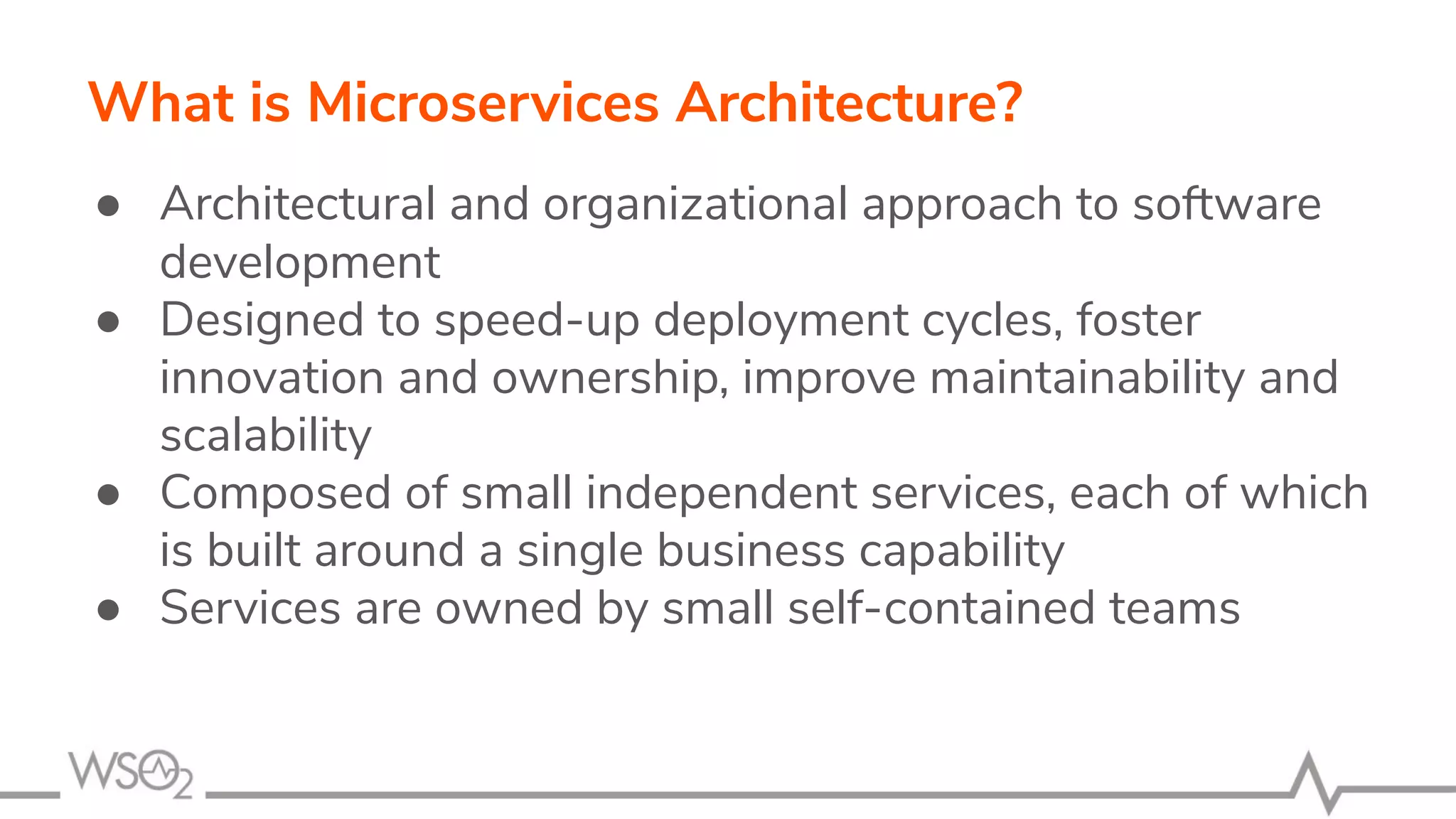 What is Microservices Architecture?
● Architectural and organizational approach to software
development
● Designed to speed-up deployment cycles, foster
innovation and ownership, improve maintainability and
scalability
● Composed of small independent services, each of which
is built around a single business capability
● Services are owned by small self-contained teams
 