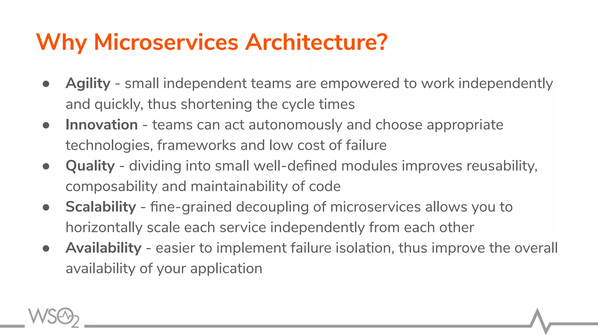 Why Microservices Architecture?
● Agility - small independent teams are empowered to work independently
and quickly, thus shortening the cycle times
● Innovation - teams can act autonomously and choose appropriate
technologies, frameworks and low cost of failure
● Quality - dividing into small well-deﬁned modules improves reusability,
composability and maintainability of code
● Scalability - ﬁne-grained decoupling of microservices allows you to
horizontally scale each service independently from each other
● Availability - easier to implement failure isolation, thus improve the overall
availability of your application
 