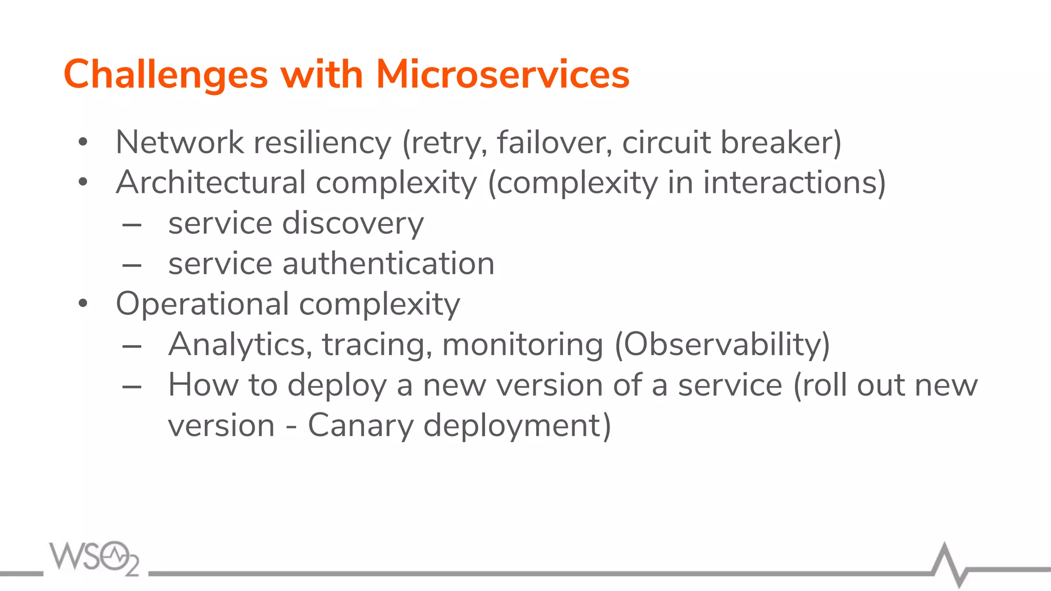 • Network resiliency (retry, failover, circuit breaker)
• Architectural complexity (complexity in interactions)
– service discovery
– service authentication
• Operational complexity
– Analytics, tracing, monitoring (Observability)
– How to deploy a new version of a service (roll out new
version - Canary deployment)
Challenges with Microservices
 