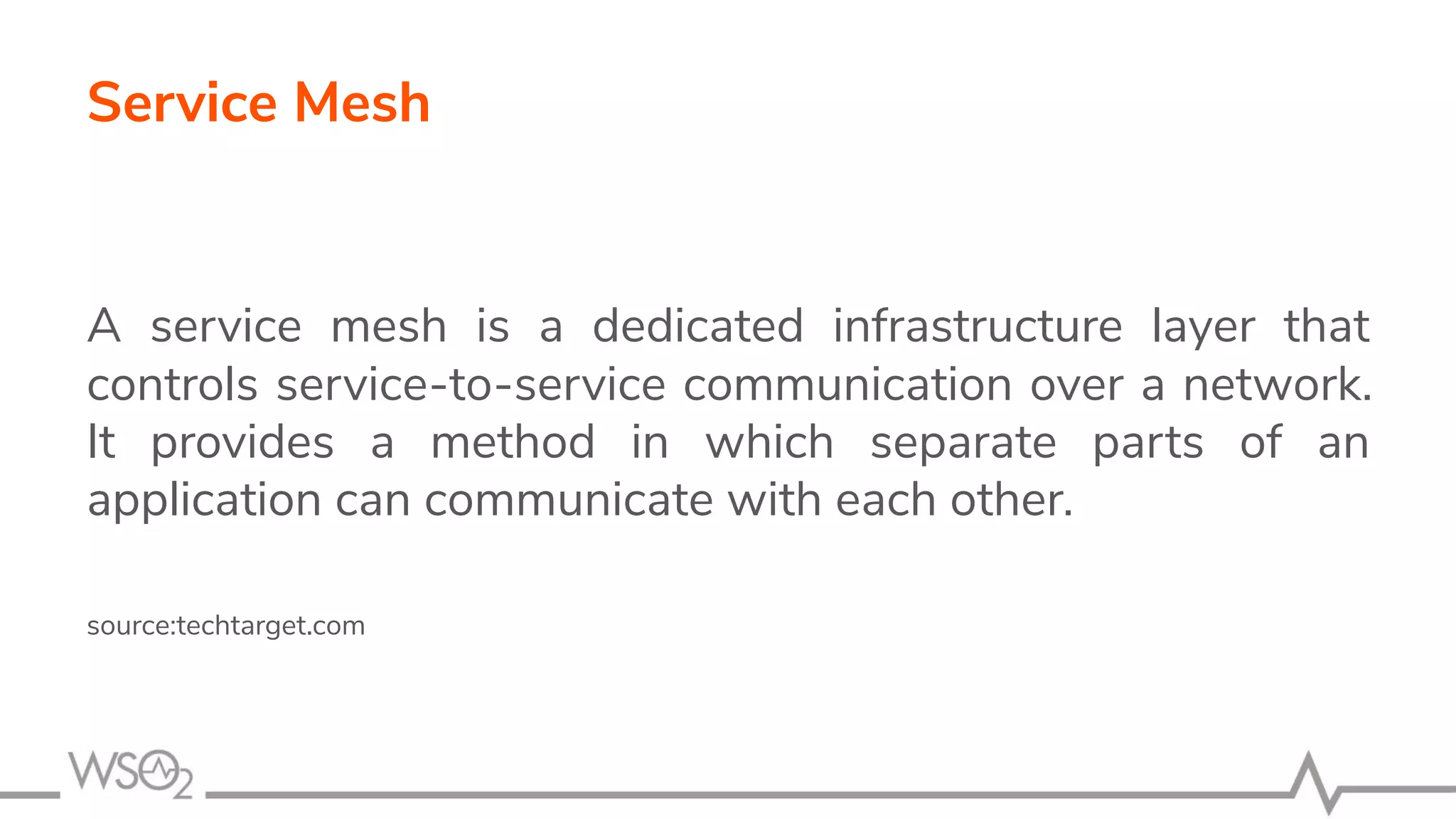 Service Mesh
A service mesh is a dedicated infrastructure layer that
controls service-to-service communication over a network.
It provides a method in which separate parts of an
application can communicate with each other.
source:techtarget.com
 