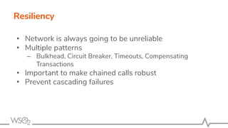 Resiliency
• Network is always going to be unreliable
• Multiple patterns
– Bulkhead, Circuit Breaker, Timeouts, Compensat...