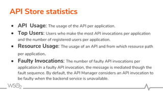 API Store statistics
• API Usage: The usage of the API per application.
• Top Users: Users who make the most API invocations per application
and the number of registered users per application.
• Resource Usage: The usage of an API and from which resource path
per application.
• Faulty Invocations: The number of faulty API invocations per
application.In a faulty API invocation, the message is mediated though the
fault sequence. By default, the API Manager considers an API invocation to
be faulty when the backend service is unavailable.
 