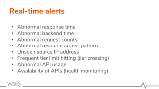 Real-time alerts
• Abnormal response time
• Abnormal backend time
• Abnormal request counts
• Abnormal resource access pattern
• Unseen source IP address
• Frequent tier limit hitting (tier crossing)
• Abnormal API usage
• Availability of APIs (health monitoring)
 