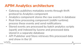 APIM Analytics architecture
• Gateway publishes metadata events through thrift
protocol to Analytics component
• Analytics component stores the raw events in database
• Real-time processing component (siddhi runtime)
process these events and send notifications
• Stored events are processed by batch analytics scripts
(spark) and indexed by lucene and processed data
stored in a separate database
• API Publisher and Store retrieves this processed data
and show in the UI
 