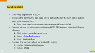 14
Next Session
● Thursday, September 3, 2020
● Click on the community call page link to get notified of the next call or submit
your topic suggestions
⦿ Page - https://wso2.com/community/api-management/#CommunityCall
● You can join our ongoing conversations on WSO2 API Manager using the following
channels
⦿ Slack invites - apim-slack.wso2.com
⦿ Twitter - @wso2apimanager
⦿ Email - dev@wso2.org
● You can find out more about our product by visiting
⦿ YouTube - bit.do/wso2apimanager
⦿ Website - WSO2
 