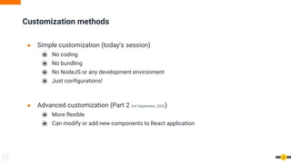 ● Simple customization (today’s session)
⦿ No coding
⦿ No bundling
⦿ No NodeJS or any development environment
⦿ Just configurations!
● Advanced customization (Part 2 3rd September, 2020)
⦿ More flexible
⦿ Can modify or add new components to React application
Customization methods
6
 