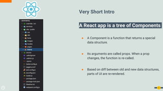 Very Short Intro
A React app is a tree of Components
● A Component is a function that returns a special
data structure.
● Its arguments are called props. When a prop
changes, the function is re-called.
● Based on diff between old and new data structures,
parts of UI are re-rendered.
8
 