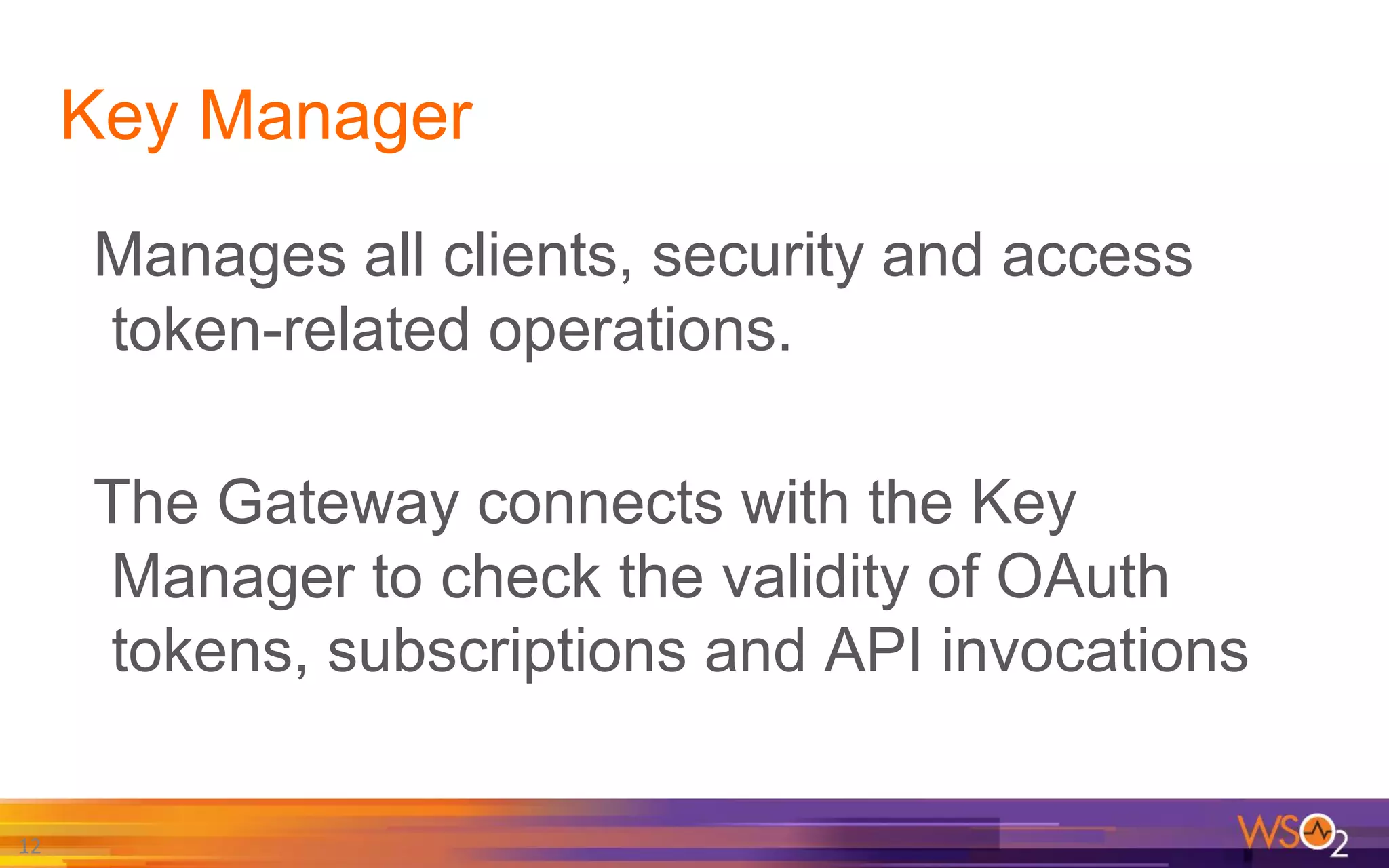 Key Manager
Manages all clients, security and access
token-related operations.
The Gateway connects with the Key
Manager to check the validity of OAuth
tokens, subscriptions and API invocations
12
 