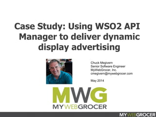 March 2014
Case Study: Using WSO2 API
Manager to deliver dynamic
display advertising
Chuck Megivern
Senior Software Engineer
MyWebGrocer, Inc.
cmegivern@mywebgrocer.com
May 2014
 